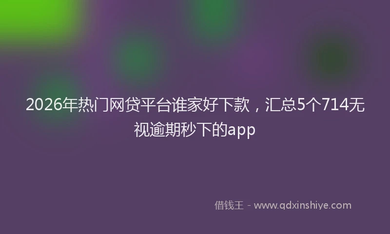 2026年热门网贷平台谁家好下款，汇总5个714无视逾期秒下的app