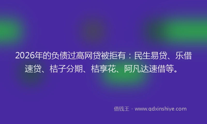 2026年的负债过高网贷被拒有：民生易贷、乐借速贷、桔子分期、桔享花、阿凡达速借等。