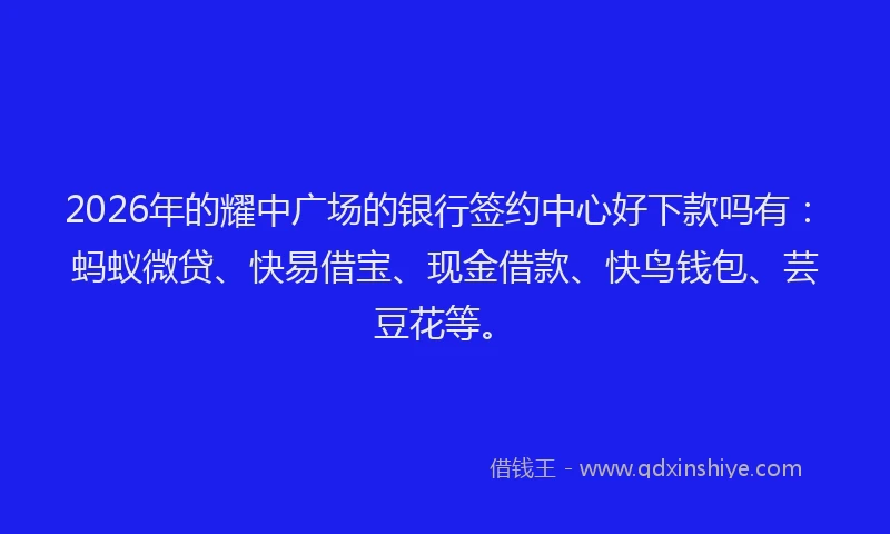 2026年的耀中广场的银行签约中心好下款吗有：蚂蚁微贷、快易借宝、现金借款、快鸟钱包、芸豆花等。