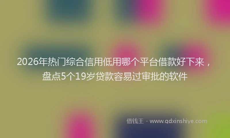 2026年热门综合信用低用哪个平台借款好下来，盘点5个19岁贷款容易过审批的软件