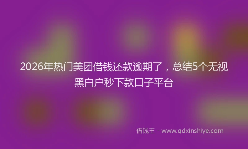2026年热门美团借钱还款逾期了，总结5个无视黑白户秒下款口子平台