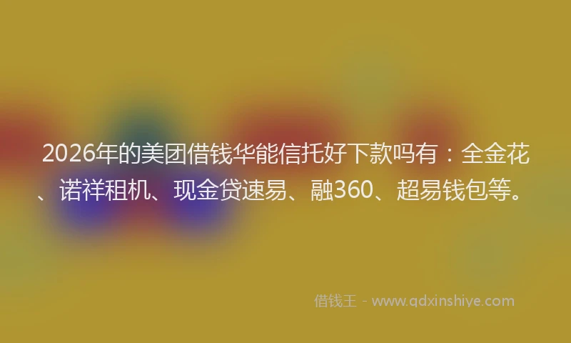 2026年的美团借钱华能信托好下款吗有：全金花、诺祥租机、现金贷速易、融360、超易钱包等。