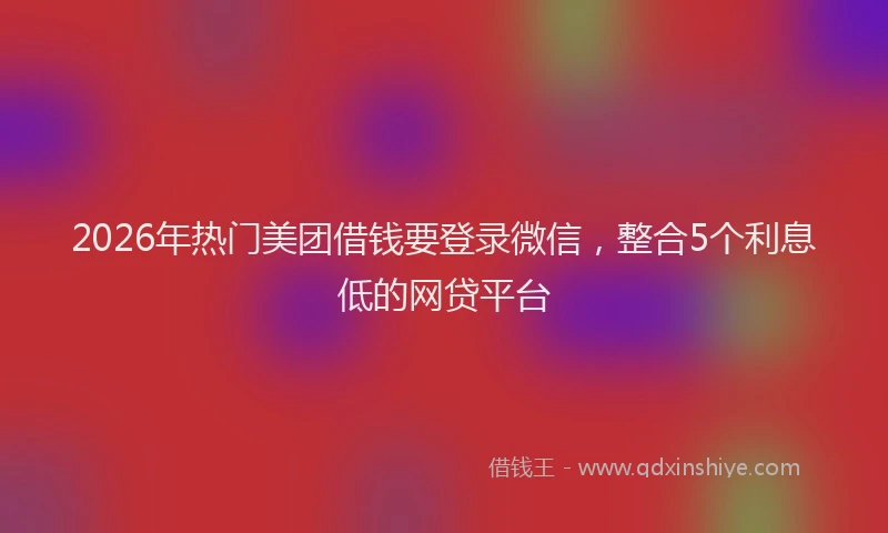 2026年热门美团借钱要登录微信，整合5个利息低的网贷平台