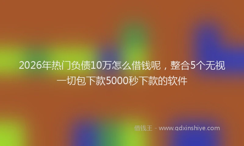 2026年热门负债10万怎么借钱呢，整合5个无视一切包下款5000秒下款的软件