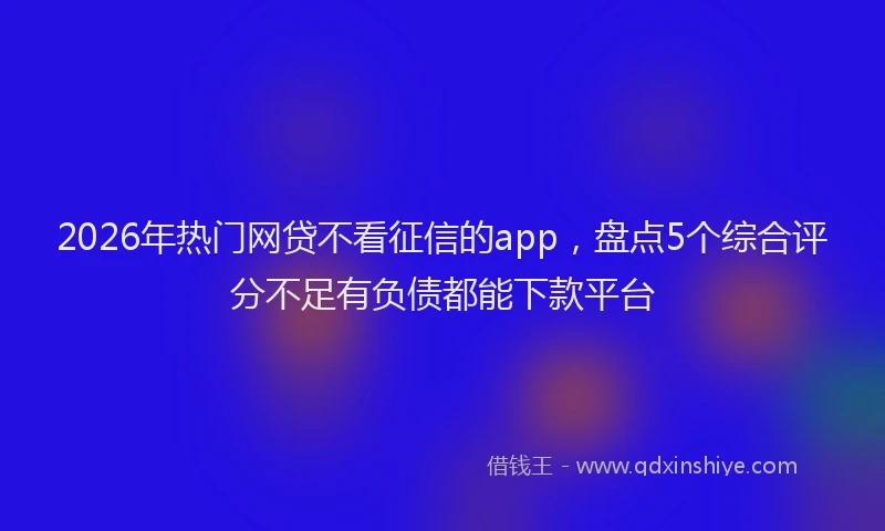 2026年热门网贷不看征信的app，盘点5个综合评分不足有负债都能下款平台