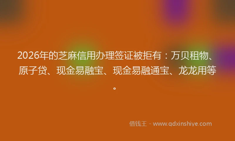 2026年的芝麻信用办理签证被拒有：万贝租物、原子贷、现金易融宝、现金易融通宝、龙龙用等。