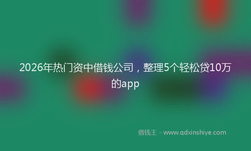 2026年热门资中借钱公司，整理5个轻松贷10万的app