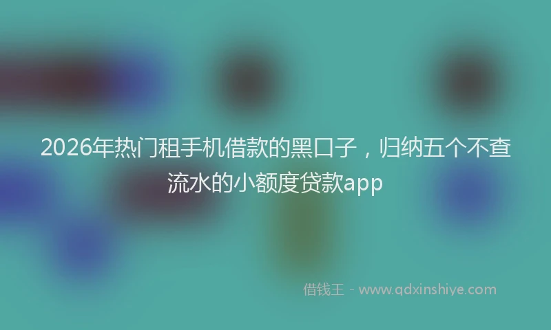 2026年热门租手机借款的黑口子，归纳五个不查流水的小额度贷款app