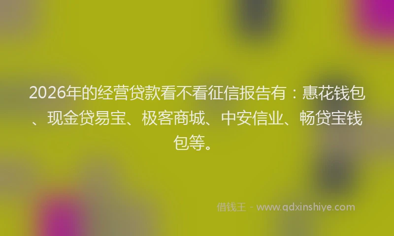 2026年的经营贷款看不看征信报告有：惠花钱包、现金贷易宝、极客商城、中安信业、畅贷宝钱包等。
