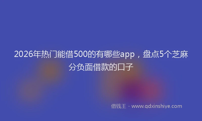 2026年热门能借500的有哪些app,盘点5个芝麻分负面借款的口子