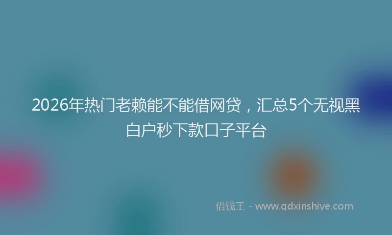 2026年热门老赖能不能借网贷，汇总5个无视黑白户秒下款口子平台