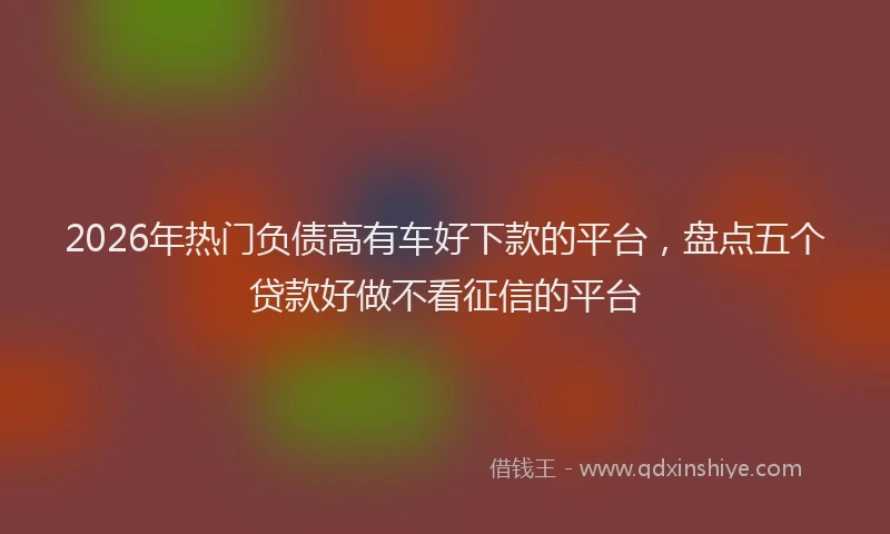 2026年热门负债高有车好下款的平台，盘点五个贷款好做不看征信的平台