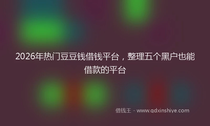 2026年热门豆豆钱借钱平台，整理五个黑户也能借款的平台