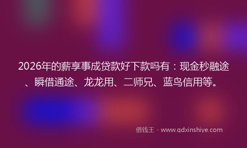2026年的薪享事成贷款好下款吗有：现金秒融途、瞬借通途、龙龙用、二师兄、蓝鸟信用等。