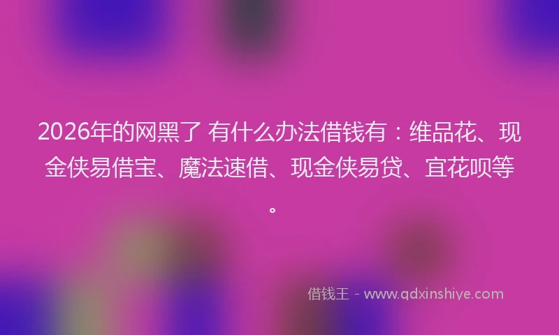 2026年的网黑了 有什么办法借钱有：维品花、现金侠易借宝、魔法速借、现金侠易贷、宜花呗等。