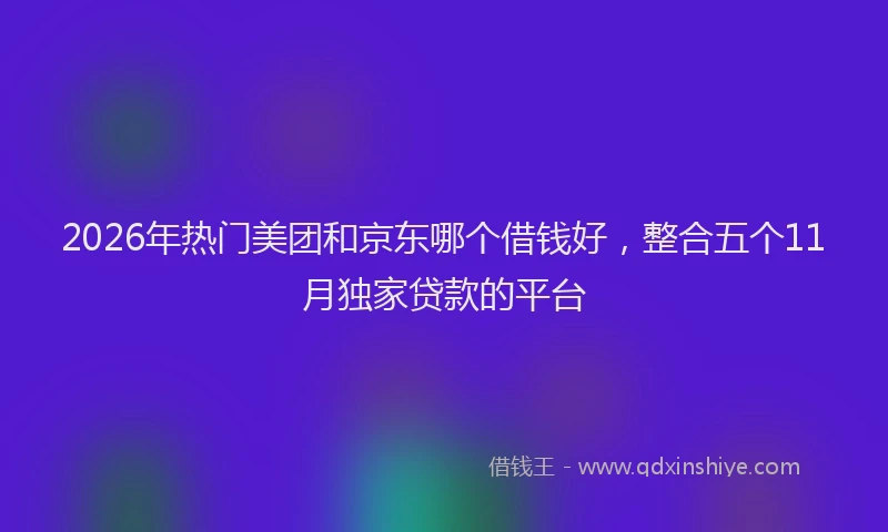 2026年热门美团和京东哪个借钱好，整合五个11月独家贷款的平台
