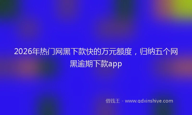 2026年热门网黑下款快的万元额度，归纳五个网黑逾期下款app