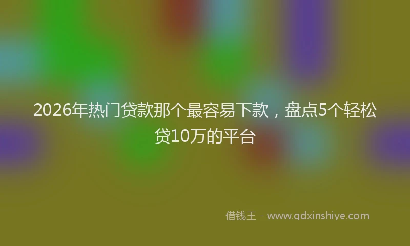 2026年热门贷款那个最容易下款，盘点5个轻松贷10万的平台