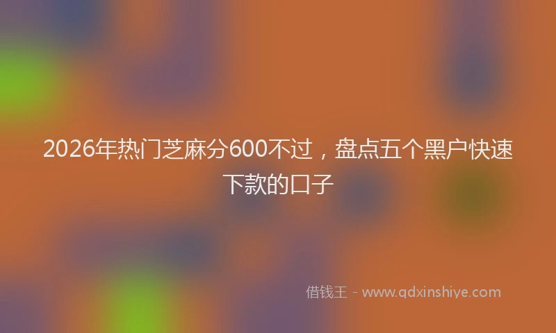 2026年热门芝麻分600不过，盘点五个黑户快速下款的口子