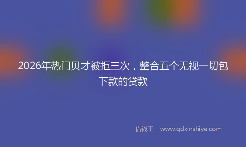 2026年热门贝才被拒三次，整合五个无视一切包下款的贷款