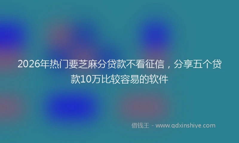 2026年热门要芝麻分贷款不看征信，分享五个贷款10万比较容易的软件