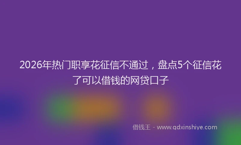 2026年热门职享花征信不通过,盘点5个征信花了可以借钱的网贷口子