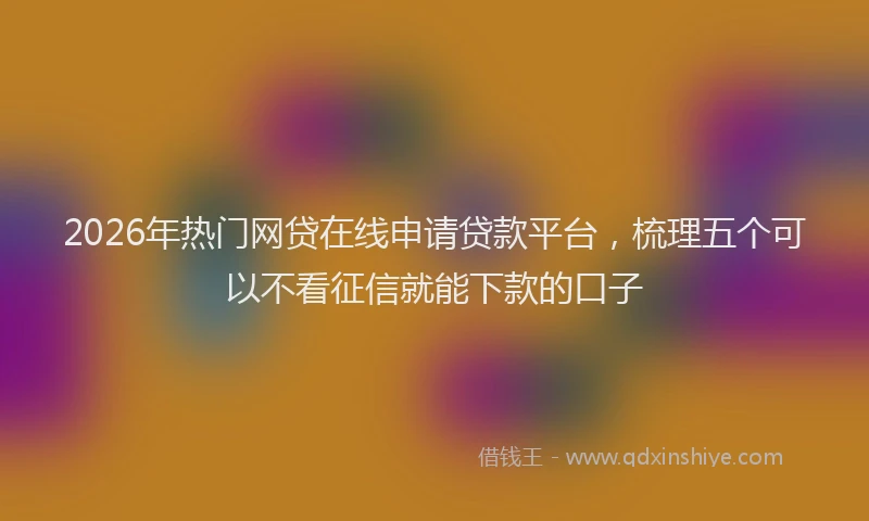 2026年热门网贷在线申请贷款平台，梳理五个可以不看征信就能下款的口子