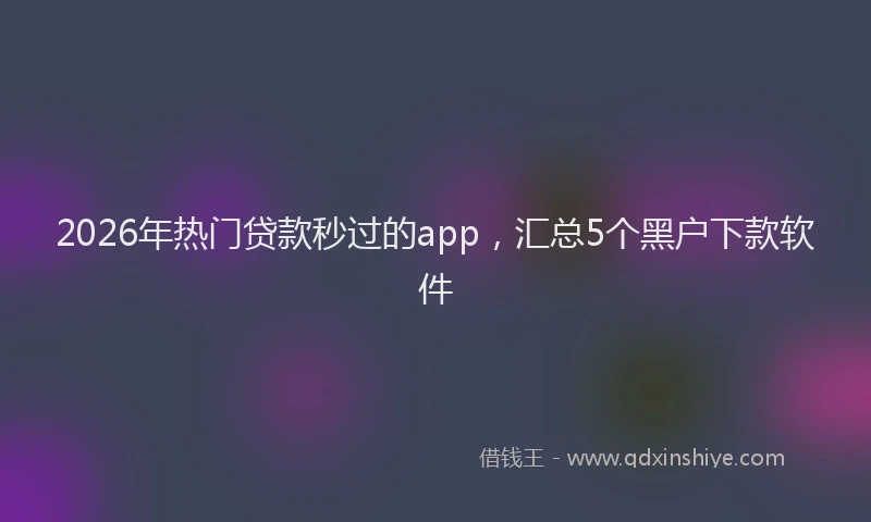 2026年热门贷款秒过的app，汇总5个黑户下款软件