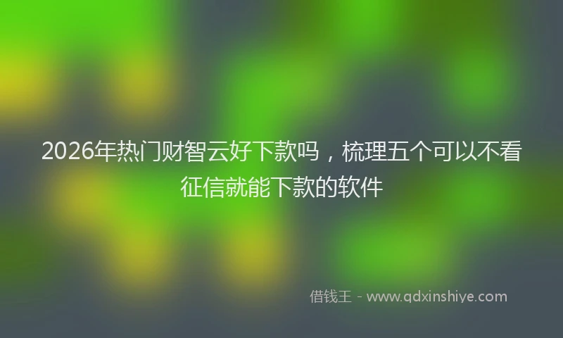 2026年热门财智云好下款吗,梳理五个可以不看征信就能下款的软件