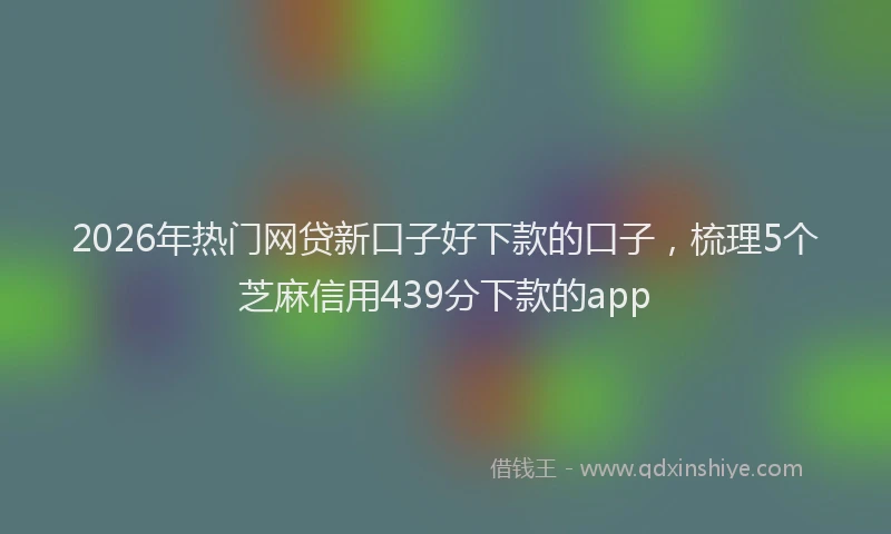 2026年热门网贷新口子好下款的口子，梳理5个芝麻信用439分下款的app