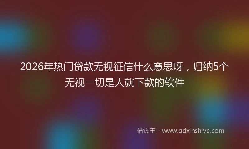 2026年热门贷款无视征信什么意思呀，归纳5个无视一切是人就下款的软件