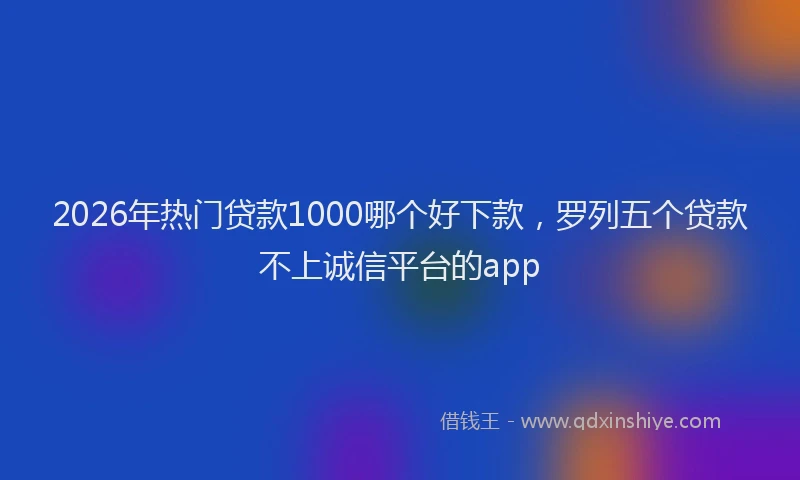 2026年热门贷款1000哪个好下款，罗列五个贷款不上诚信平台的app