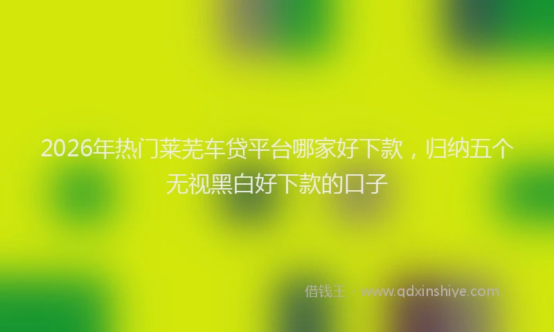 2026年热门莱芜车贷平台哪家好下款，归纳五个无视黑白好下款的口子