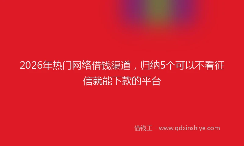 2026年热门网络借钱渠道，归纳5个可以不看征信就能下款的平台