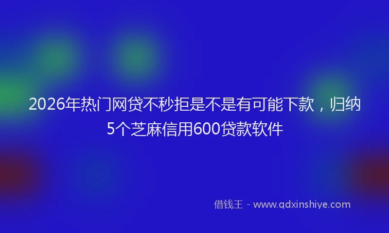2026年热门网贷不秒拒是不是有可能下款，归纳5个芝麻信用600贷款软件