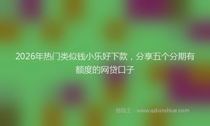 2026年热门类似钱小乐好下款,分享五个分期有额度的网贷口子
