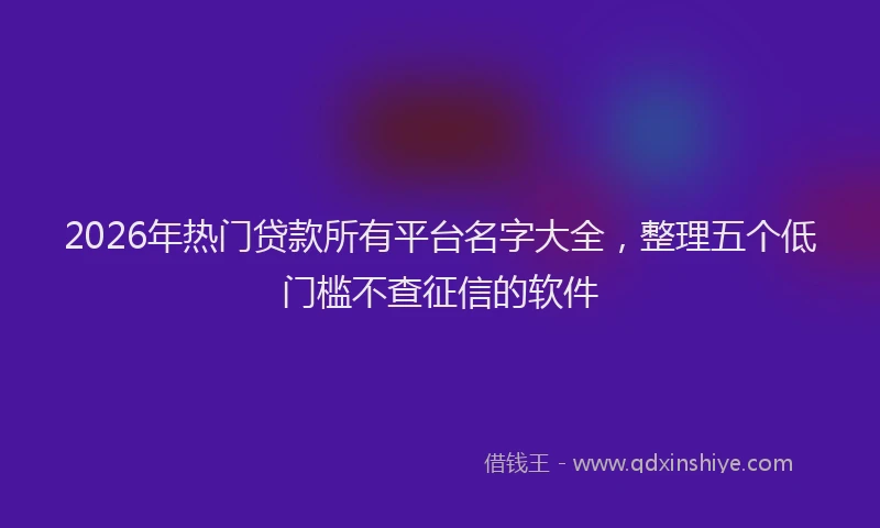 2026年热门贷款所有平台名字大全，整理五个低门槛不查征信的软件