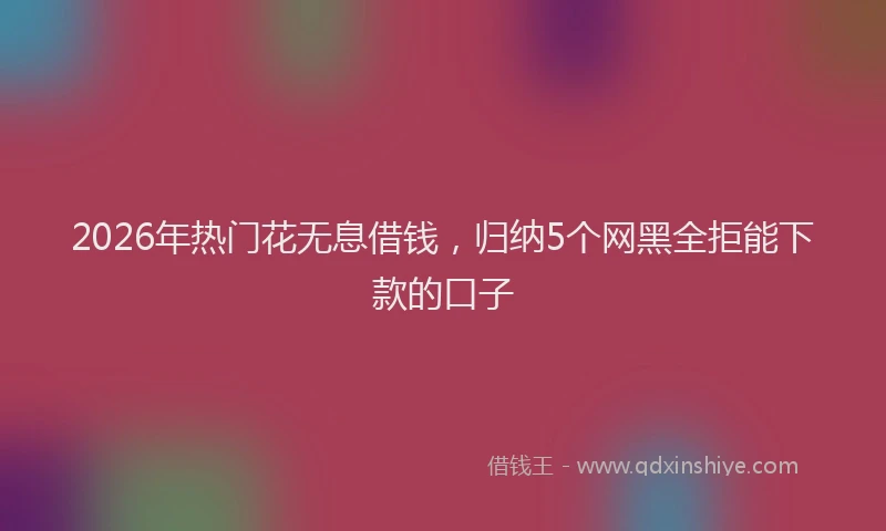 2026年热门花无息借钱，归纳5个网黑全拒能下款的口子