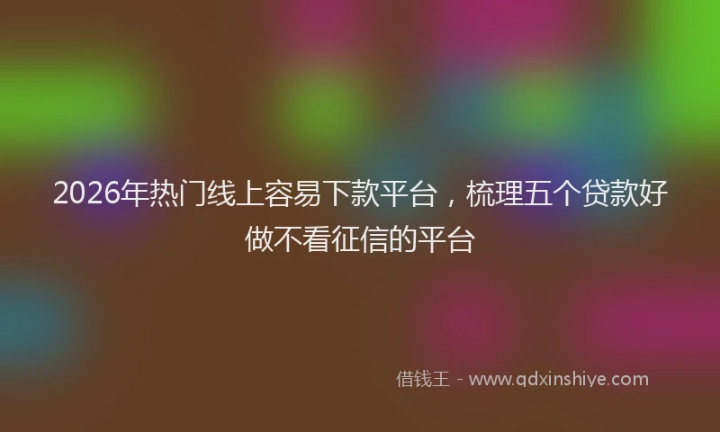 2026年热门线上容易下款平台，梳理五个贷款好做不看征信的平台