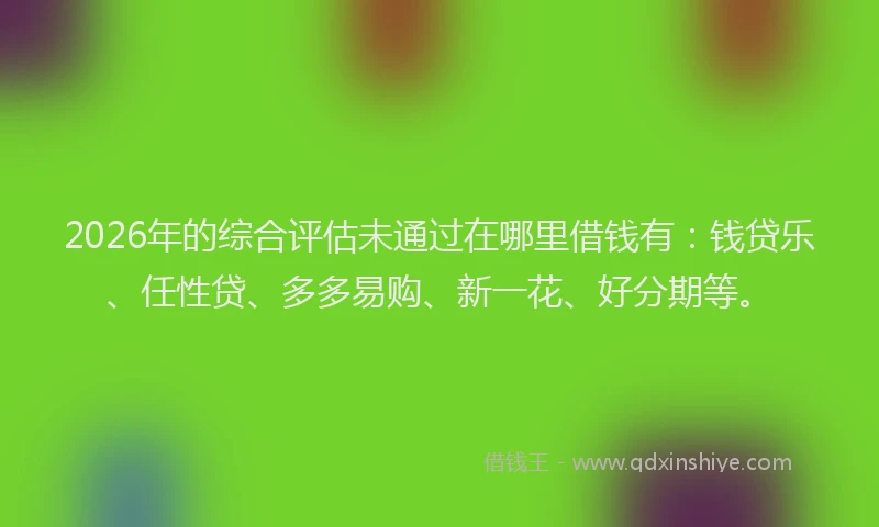 2026年的综合评估未通过在哪里借钱有：钱贷乐、任性贷、多多易购、新一花、好分期等。