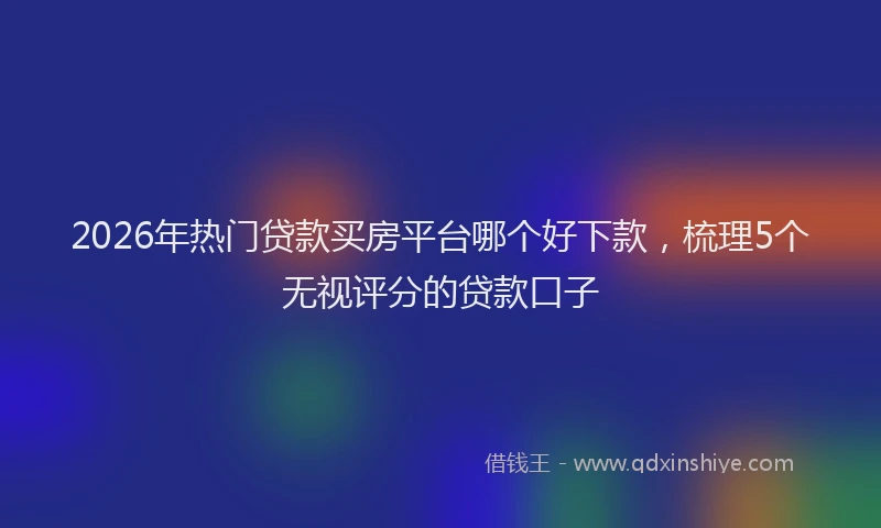 2026年热门贷款买房平台哪个好下款，梳理5个无视评分的贷款口子