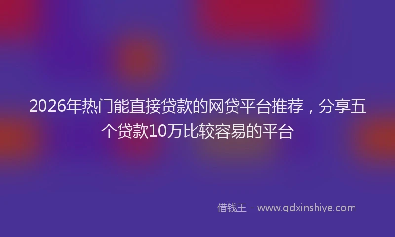 2026年热门能直接贷款的网贷平台推荐，分享五个贷款10万比较容易的平台
