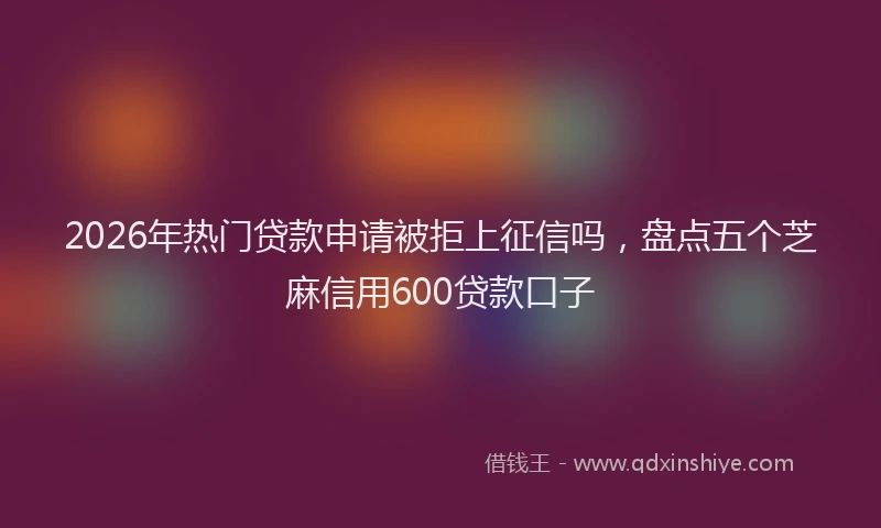 2026年热门贷款申请被拒上征信吗，盘点五个芝麻信用600贷款口子