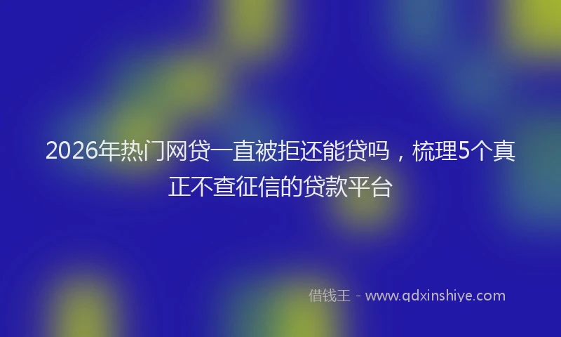 2026年热门网贷一直被拒还能贷吗，梳理5个真正不查征信的贷款平台