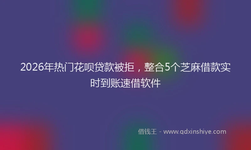 2026年热门花呗贷款被拒,整合5个芝麻借款实时到账速借软件