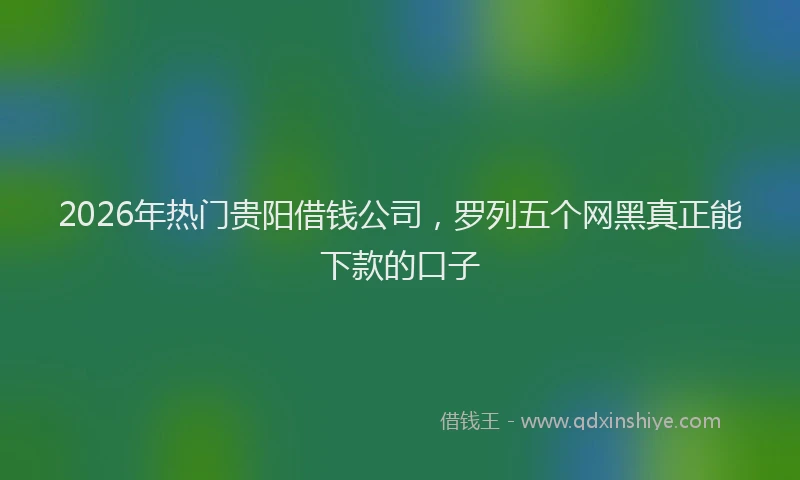 2026年热门贵阳借钱公司，罗列五个网黑真正能下款的口子