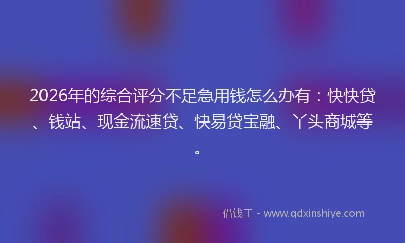 2026年的综合评分不足急用钱怎么办有:快快贷、钱站、现金流速贷、快易贷宝融、丫头商城等。