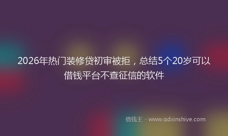 2026年热门装修贷初审被拒，总结5个20岁可以借钱平台不查征信的软件
