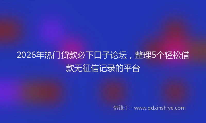 2026年热门贷款必下口子论坛，整理5个轻松借款无征信记录的平台