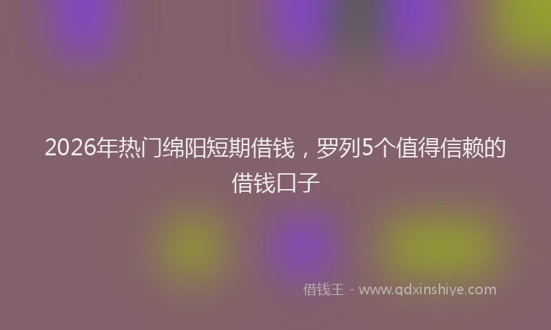 2026年热门绵阳短期借钱，罗列5个值得信赖的借钱口子